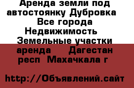 Аренда земли под автостоянку Дубровка - Все города Недвижимость » Земельные участки аренда   . Дагестан респ.,Махачкала г.